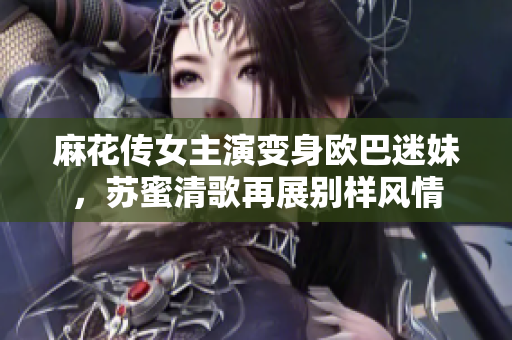 麻花传女主演变身欧巴迷妹，苏蜜清歌再展别样风情