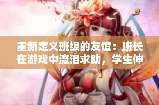 重新定义班级的友谊：班长在游戏中流泪求助，学生伸出援助之手