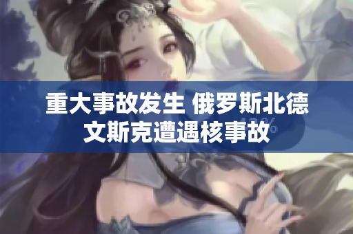 重大事故发生 俄罗斯北德文斯克遭遇核事故