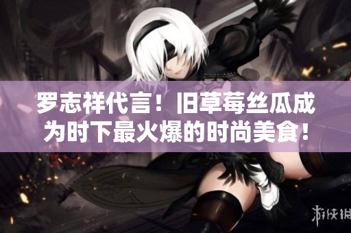罗志祥代言！旧草莓丝瓜成为时下最火爆的时尚美食！
