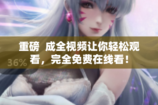 重磅  成全视频让你轻松观看，完全免费在线看！