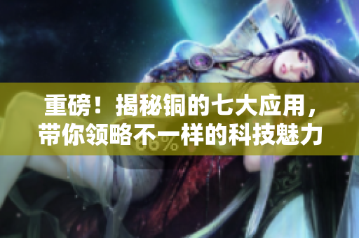 重磅！揭秘铜的七大应用，带你领略不一样的科技魅力