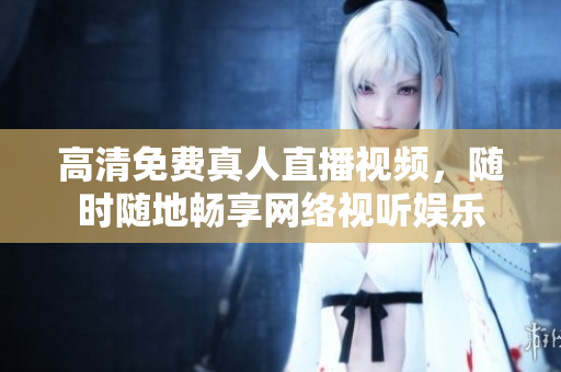 高清免费真人直播视频，随时随地畅享网络视听娱乐
