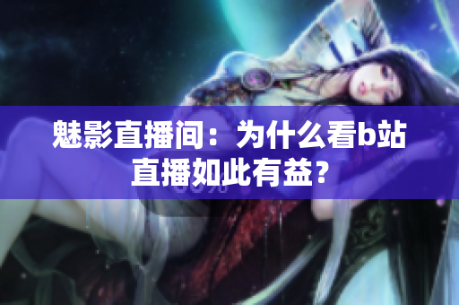 魅影直播间：为什么看b站直播如此有益？