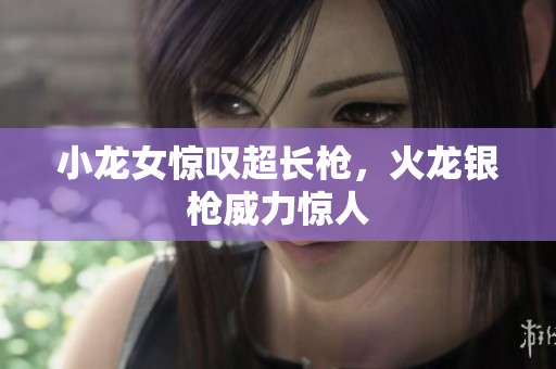 小龙女惊叹超长枪，火龙银枪威力惊人