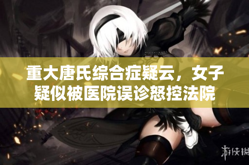 重大唐氏综合症疑云，女子疑似被医院误诊怒控法院