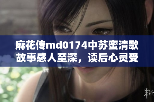 麻花传md0174中苏蜜清歌故事感人至深，读后心灵受触动