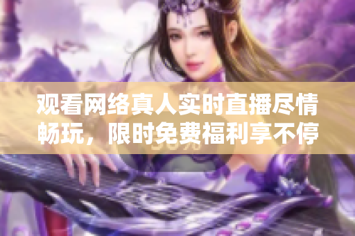观看网络真人实时直播尽情畅玩，限时免费福利享不停！