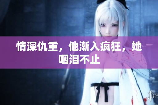 情深仇重，他渐入疯狂，她咽泪不止