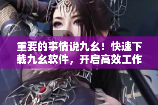 重要的事情说九幺！快速下载九幺软件，开启高效工作生活！