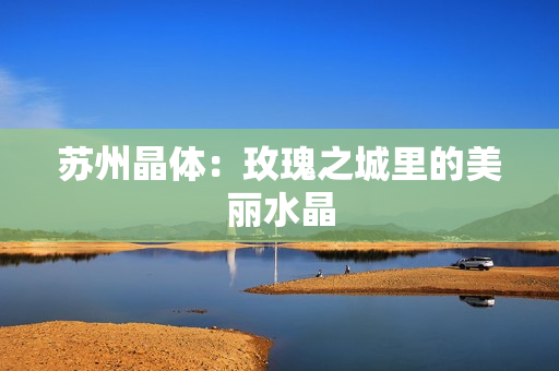 苏州晶体：玫瑰之城里的美丽水晶