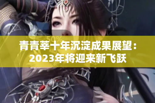 青青莘十年沉淀成果展望：2023年将迎来新飞跃