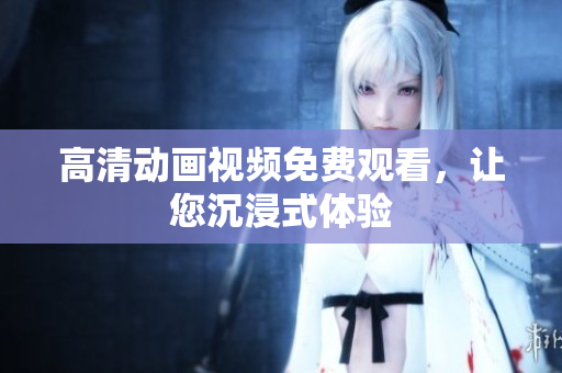 高清动画视频免费观看，让您沉浸式体验