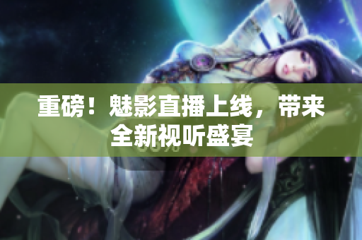 重磅！魅影直播上线，带来全新视听盛宴