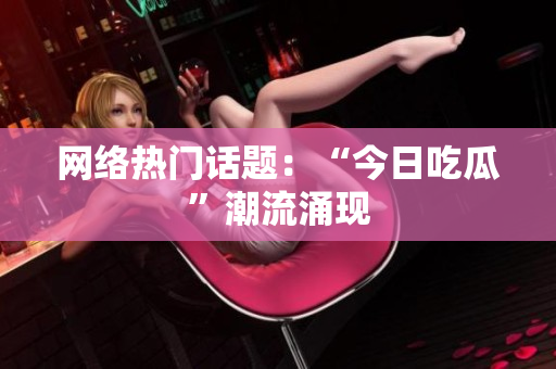 网络热门话题：“今日吃瓜”潮流涌现