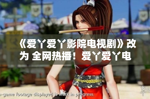 《爱丫爱丫影院电视剧》改为 全网热播！爱丫爱丫电视剧走心剧情，演员阵容豪华