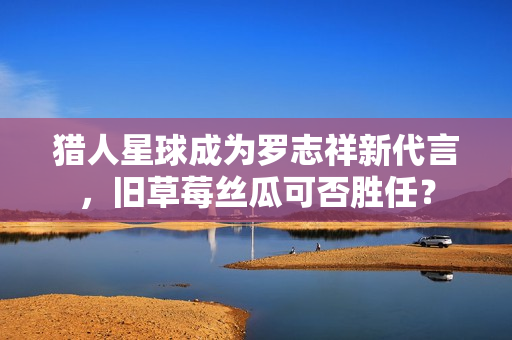 猎人星球成为罗志祥新代言，旧草莓丝瓜可否胜任？