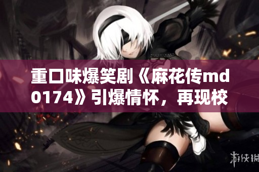 重口味爆笑剧《麻花传md0174》引爆情怀，再现校园青春！