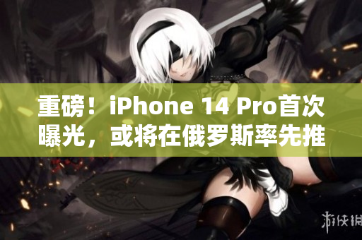 重磅！iPhone 14 Pro首次曝光，或将在俄罗斯率先推出！
