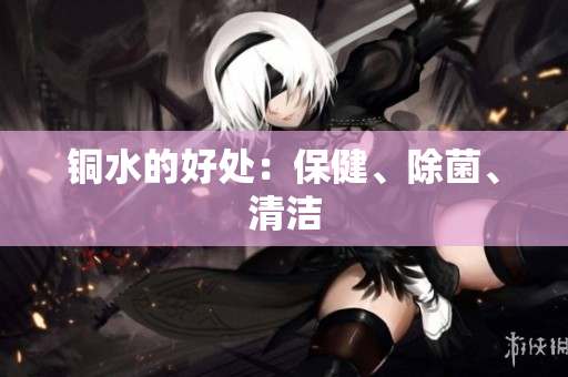 铜水的好处：保健、除菌、清洁