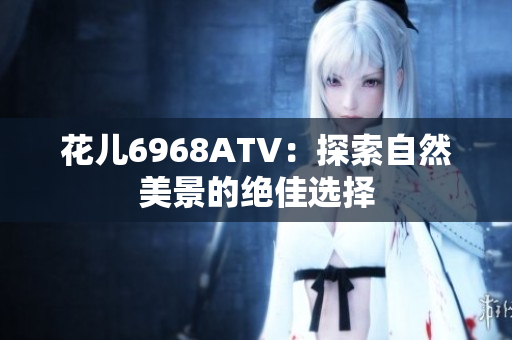 花儿6968ATV：探索自然美景的绝佳选择
