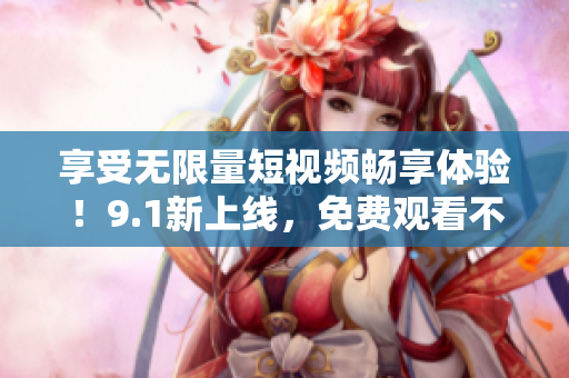 享受无限量短视频畅享体验！9.1新上线，免费观看不限次数