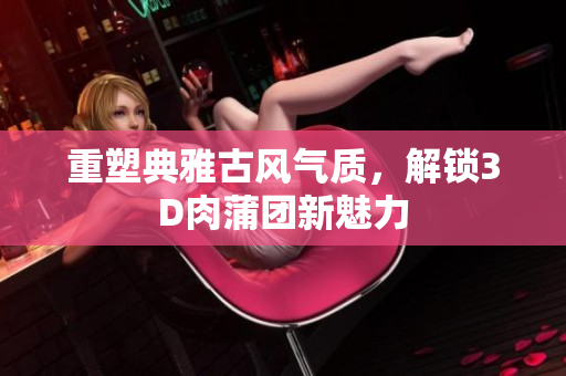 重塑典雅古风气质，解锁3D肉蒲团新魅力