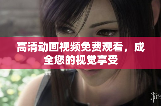 高清动画视频免费观看，成全您的视觉享受