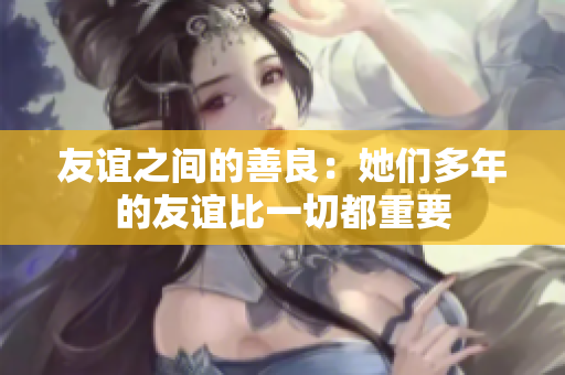 友谊之间的善良：她们多年的友谊比一切都重要