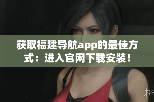 获取福建导航app的最佳方式：进入官网下载安装！