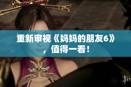 重新审视《妈妈的朋友6》，值得一看！