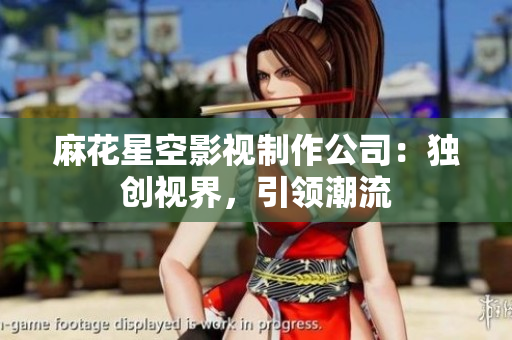 麻花星空影视制作公司：独创视界，引领潮流
