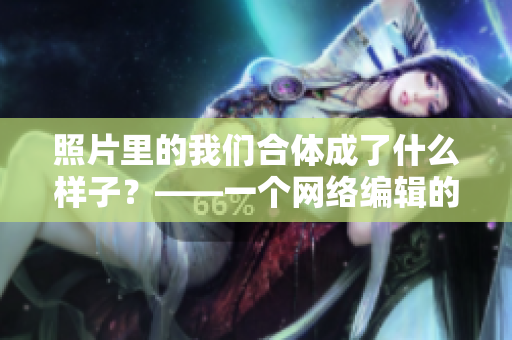 照片里的我们合体成了什么样子？——一个网络编辑的反思