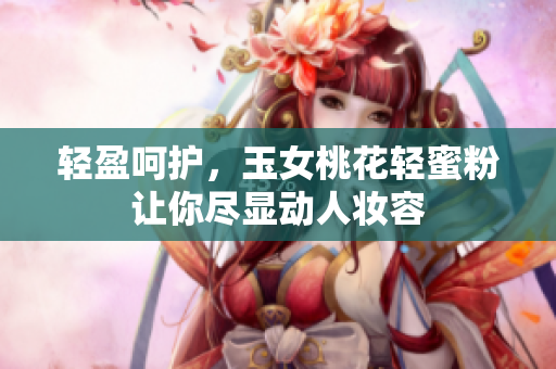 轻盈呵护，玉女桃花轻蜜粉让你尽显动人妆容