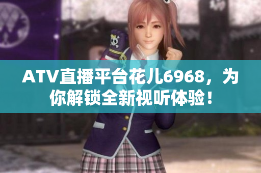 ATV直播平台花儿6968，为你解锁全新视听体验！