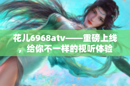 花儿6968atv——重磅上线，给你不一样的视听体验