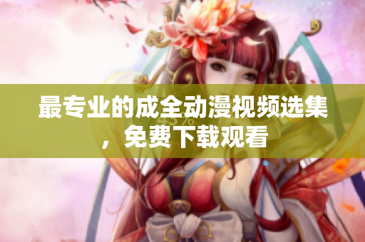 最专业的成全动漫视频选集，免费下载观看