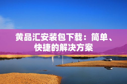 黄品汇安装包下载：简单、快捷的解决方案