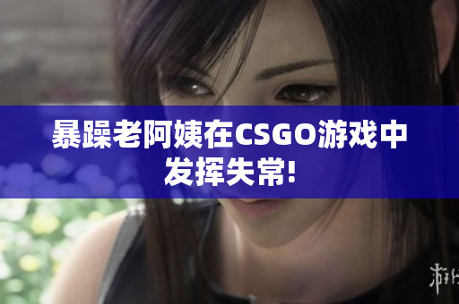 暴躁老阿姨在CSGO游戏中发挥失常!
