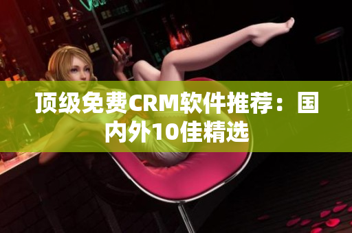 顶级免费CRM软件推荐：国内外10佳精选