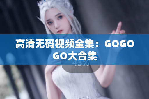 高清无码视频全集：GOGOGO大合集