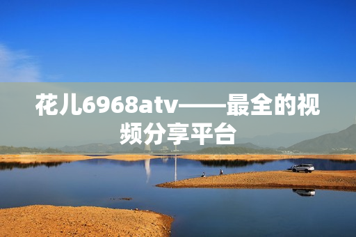 花儿6968atv——最全的视频分享平台