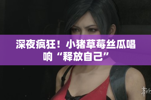深夜疯狂！小猪草莓丝瓜唱响“释放自己”