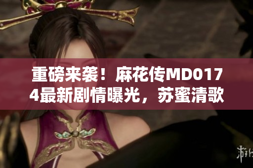重磅来袭！麻花传MD0174最新剧情曝光，苏蜜清歌引热议