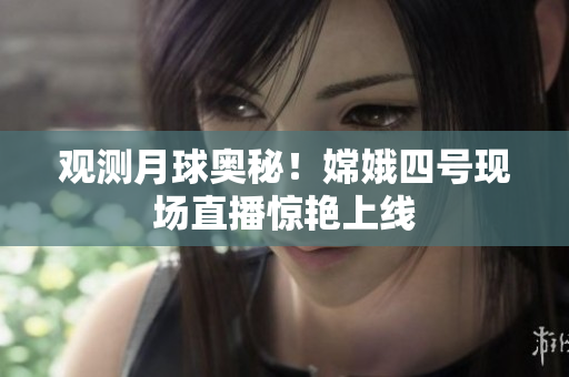 观测月球奥秘！嫦娥四号现场直播惊艳上线