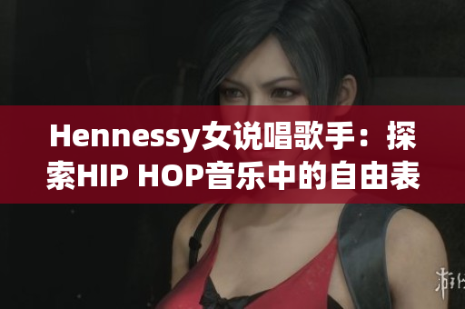Hennessy女说唱歌手：探索HIP HOP音乐中的自由表达