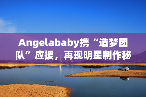 Angelababy携“造梦团队”应援，再现明星制作秘笈
