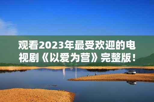 观看2023年最受欢迎的电视剧《以爱为营》完整版！