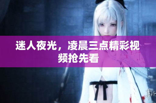 迷人夜光，凌晨三点精彩视频抢先看