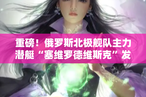重磅！俄罗斯北极舰队主力潜艇“塞维罗德维斯克”发生意外